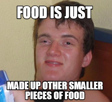 food-is-just-made-up-other-smaller-pieces-of-food