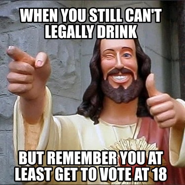 when-you-still-cant-legally-drink-but-remember-you-at-least-get-to-vote-at-18