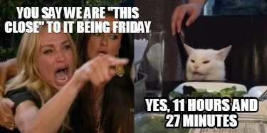you-say-we-are-this-close-to-it-being-friday-yes-11-hours-and-27-minutes