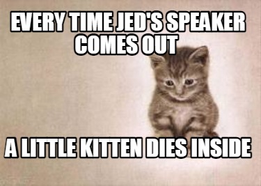 every-time-jeds-speaker-comes-out-a-little-kitten-dies-inside