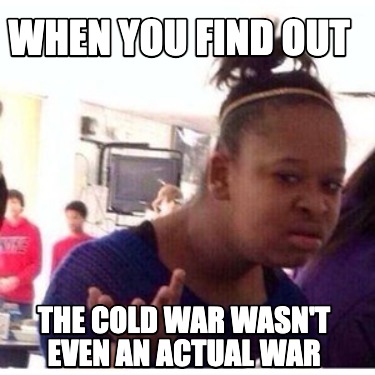 when-you-find-out-the-cold-war-wasnt-even-an-actual-war