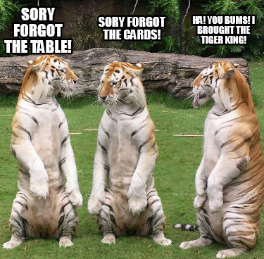 Meme Creator - Funny sory forgot the table! sory forgot the cards! Ha! you bums! i brought the tiger Meme Generator at ! Meme Creator - Funny sory forgot the table! sory forgot the cards! Ha! you bums! i brought the tiger Meme Generator at !