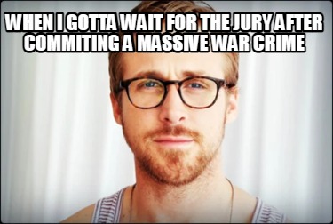 when-i-gotta-wait-for-the-jury-after-commiting-a-massive-war-crime