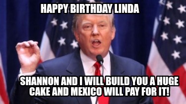 happy-birthday-linda-shannon-and-i-will-build-you-a-huge-cake-and-mexico-will-pa
