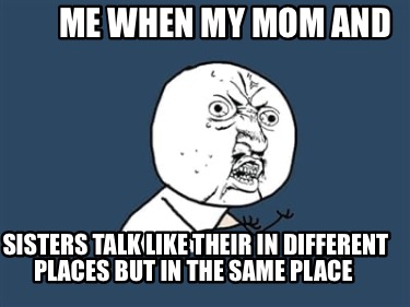 me-when-my-mom-and-sisters-talk-like-their-in-different-places-but-in-the-same-p