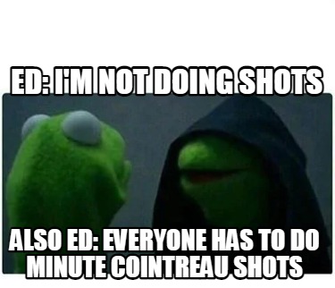 ed-im-not-doing-shots-also-ed-everyone-has-to-do-minute-cointreau-shots