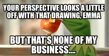 your-perspective-looks-a-little-off-with-that-drawing-emma-but-thats-none-of-my-