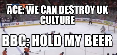 ace-we-can-destroy-uk-culture-bbc-hold-my-beer