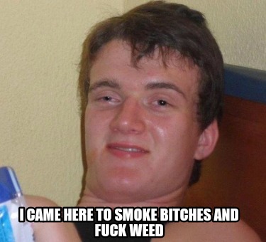 i-came-here-to-smoke-bitches-and-fuck-weed