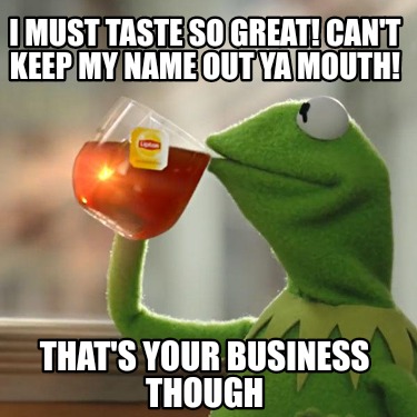 i-must-taste-so-great-cant-keep-my-name-out-ya-mouth-thats-your-business-though