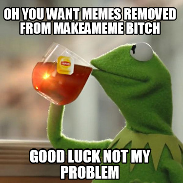 oh-you-want-memes-removed-from-makeameme-bitch-good-luck-not-my-problem