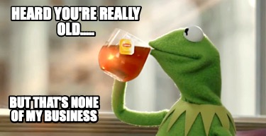 heard-youre-really-old.....-but-thats-none-of-my-business
