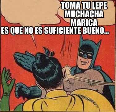 toma-tu-lepe-muchacha-marica-es-que-no-es-suficiente-bueno