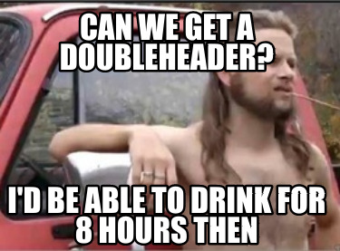 can-we-get-a-doubleheader-id-be-able-to-drink-for-8-hours-then