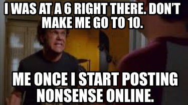 i-was-at-a-6-right-there.-dont-make-me-go-to-10.-me-once-i-start-posting-nonsens