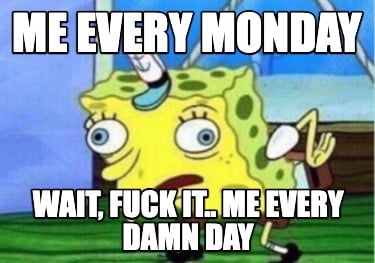 me-every-monday-wait-fuck-it..-me-every-damn-day