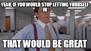 yeah-if-you-would-stop-letting-yourself-in-that-would-be-great