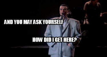and-you-may-ask-yourself-how-did-i-get-here