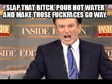 slap-that-bitch-pour-hot-water-and-make-those-fuckfaces-go-way