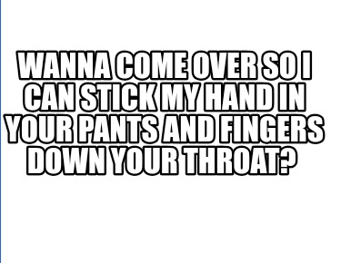 wanna-come-over-so-i-can-stick-my-hand-in-your-pants-and-fingers-down-your-throa