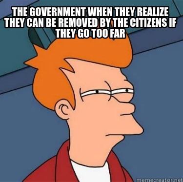 the-government-when-they-realize-they-can-be-removed-by-the-citizens-if-they-go-