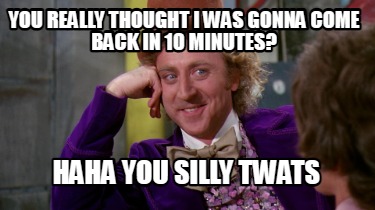 you-really-thought-i-was-gonna-come-back-in-10-minutes-haha-you-silly-twats
