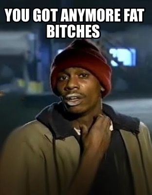 you-got-anymore-fat-bitches