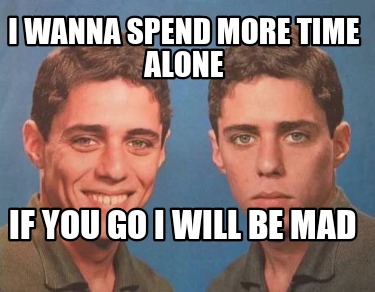 i-wanna-spend-more-time-alone-if-you-go-i-will-be-mad