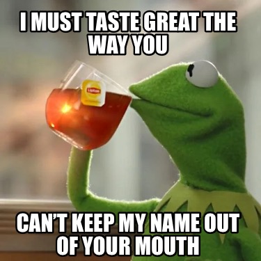 i-must-taste-great-the-way-you-cant-keep-my-name-out-of-your-mouth