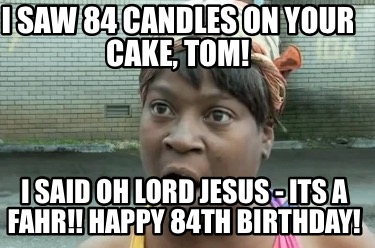 i-saw-84-candles-on-your-cake-tom-i-said-oh-lord-jesus-its-a-fahr-happy-84th-bir