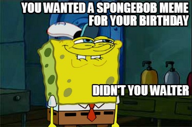you-wanted-a-spongebob-meme-for-your-birthday-didnt-you-walter