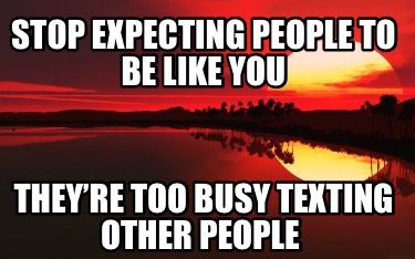 stop-expecting-people-to-be-like-you-theyre-too-busy-texting-other-people