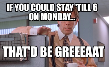 if-you-could-stay-till-6-on-monday...-thatd-be-greeeaat