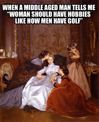 when-a-middle-aged-man-tells-me-woman-should-have-hobbies-like-how-men-have-golf