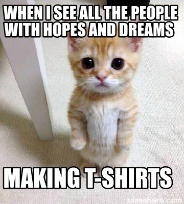 when-i-see-all-the-people-with-hopes-and-dreams-making-t-shirts