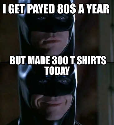 i-get-payed-80-a-year-but-made-300-t-shirts-today