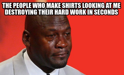 the-people-who-make-shirts-looking-at-me-destroying-their-hard-work-in-seconds