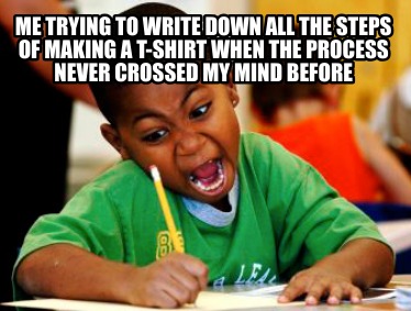 me-trying-to-write-down-all-the-steps-of-making-a-t-shirt-when-the-process-never