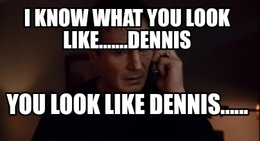 i-know-what-you-look-like.......dennis-you-look-like-dennis