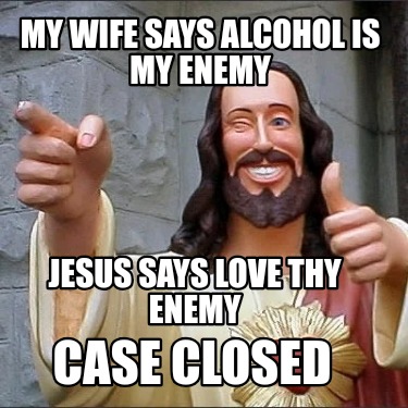 my-wife-says-alcohol-is-my-enemy-jesus-says-love-thy-enemy-case-closed
