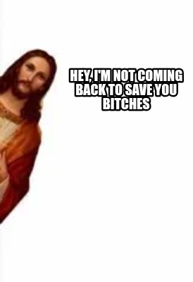 hey-im-not-coming-back-to-save-you-bitches