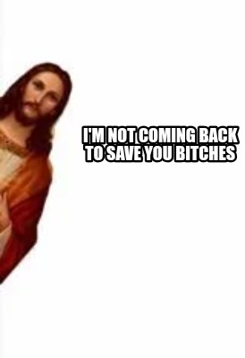 im-not-coming-back-to-save-you-bitches