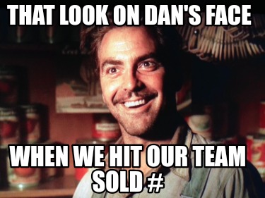 that-look-on-dans-face-when-we-hit-our-team-sold-
