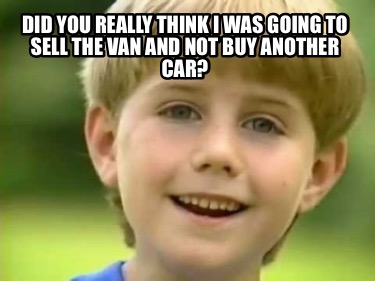 did-you-really-think-i-was-going-to-sell-the-van-and-not-buy-another-car