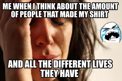 me-when-i-think-about-the-amount-of-people-that-made-my-shirt-and-all-the-differ