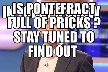 in-todays-show-is-pontefract-full-of-pricks-stay-tuned-to-find-out