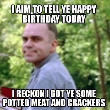 i-aim-to-tell-ye-happy-birthday-today-i-reckon-i-got-ye-some-potted-meat-and-cra