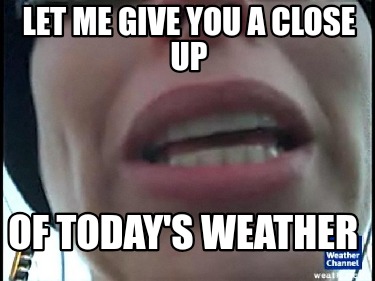 let-me-give-you-a-close-up-of-todays-weather