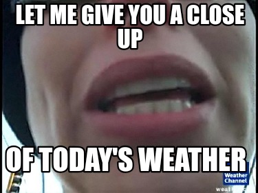 let-me-give-you-a-close-up-of-todays-weather