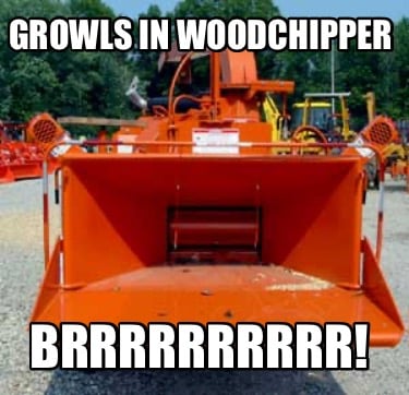growls-in-woodchipper-brrrrrrrrrr